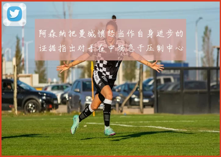 阿森纳把曼城愤怒当作自身进步的证据指出对手在中场急于压制中心
